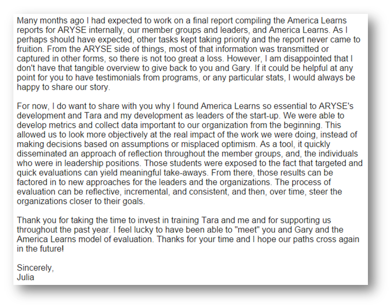 For now, I do want to share with you why I found America Learns so essential to ARYSE's development and Tara and my development as leaders of the start-up. We were able to develop metrics and collect data important to our organization from the beginning. This allowed us to look more objectively at the real impact of the work we were doing, instead of making decisions based on assumptions or misplaced optimism. As a tool, it quickly disseminated an approach of reflection throughout the member groups, and, the individuals who were in leadership positions. Those students were exposed to the fact that targeted and quick evaluations can yield meaningful take-aways. From there, those results can be factored in to new approaches for the leaders and the organizations. The process of evaluation can be reflective, incremental, and consistent, and then, over time, steer the organizations closer to their goals.